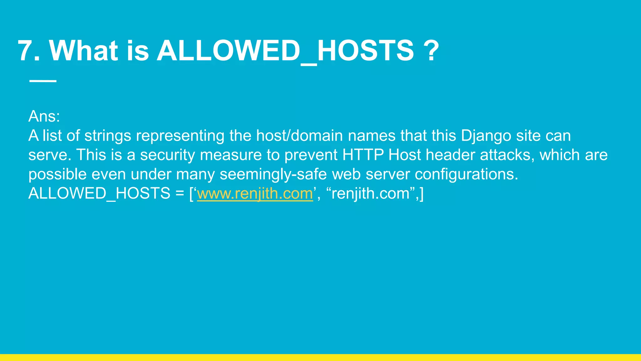 7. What is ALLOWED_HOSTS ? Ans: A list of strings representing the host/domain names that this Django site can serve. This is a security measure to prevent HTTP Host header attacks, which are possible even under many seemingly-safe web server configurations. ALLOWED_HOSTS = [‘www.renjith.com’, “renjith.com”,] 