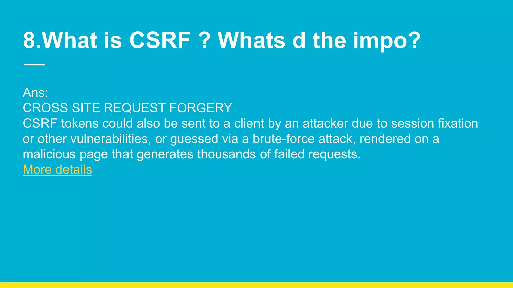 8.What is CSRF ? Whats d the impo? Ans: CROSS SITE REQUEST FORGERY CSRF tokens could also be sent to a client by an attacker due to session fixation or other vulnerabilities, or guessed via a brute-force attack, rendered on a malicious page that generates thousands of failed requests. More details 
