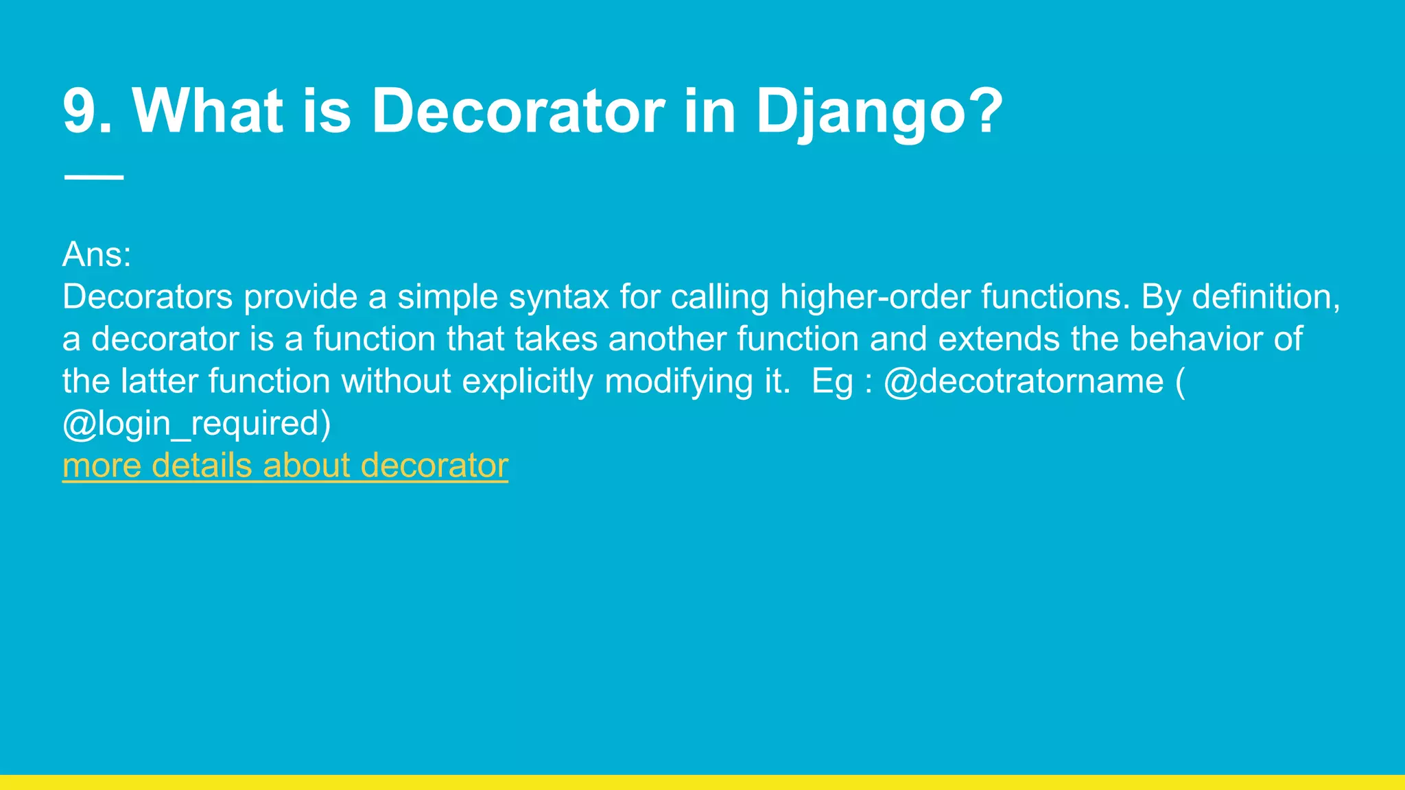 9. What is Decorator in Django? Ans: Decorators provide a simple syntax for calling higher-order functions. By definition, a decorator is a function that takes another function and extends the behavior of the latter function without explicitly modifying it. Eg : @decotratorname ( @login_required) more details about decorator 