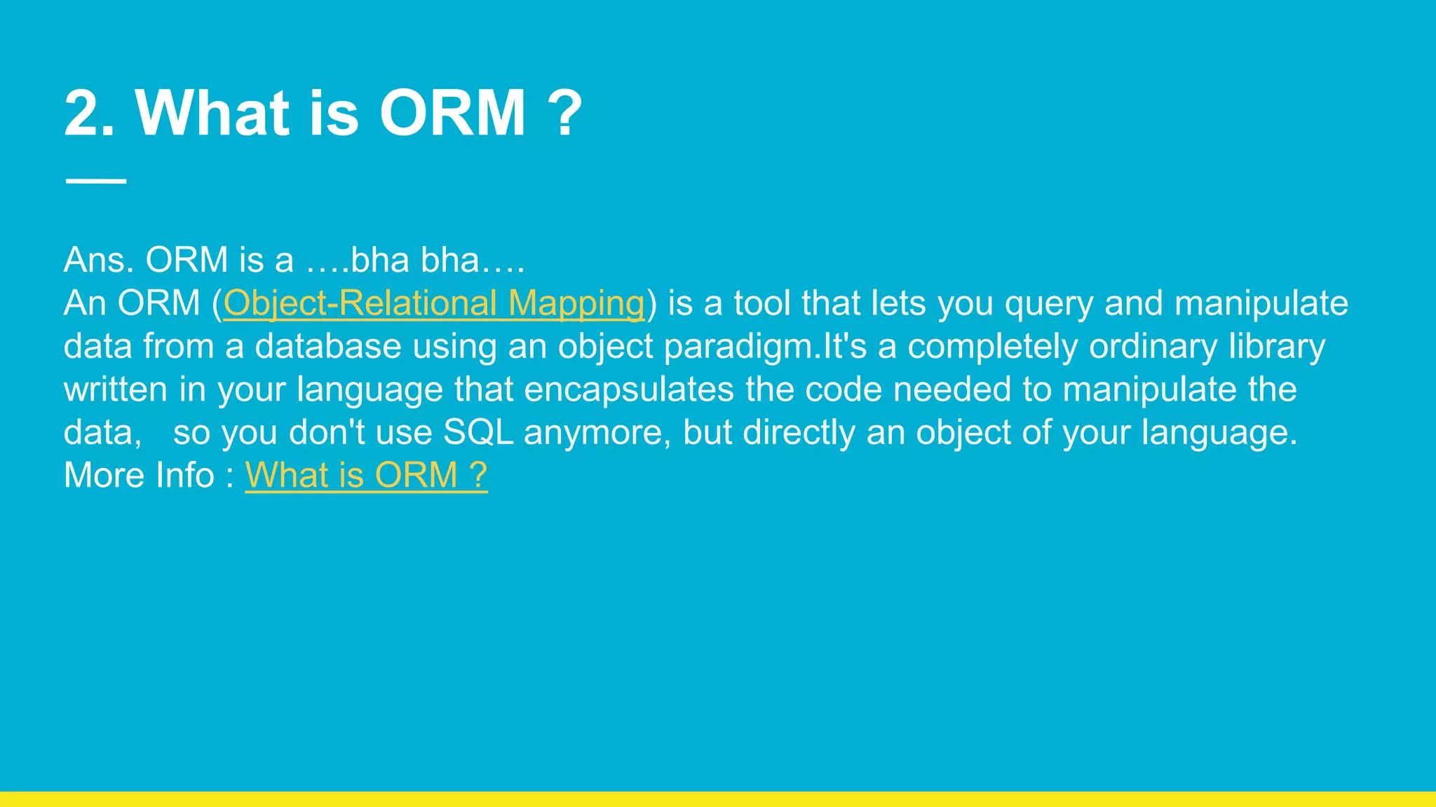 2. What is ORM ? Ans. ORM is a ….bha bha…. An ORM (Object-Relational Mapping) is a tool that lets you query and manipulate data from a database using an object paradigm.It's a completely ordinary library written in your language that encapsulates the code needed to manipulate the data, so you don't use SQL anymore, but directly an object of your language. More Info : What is ORM ? 