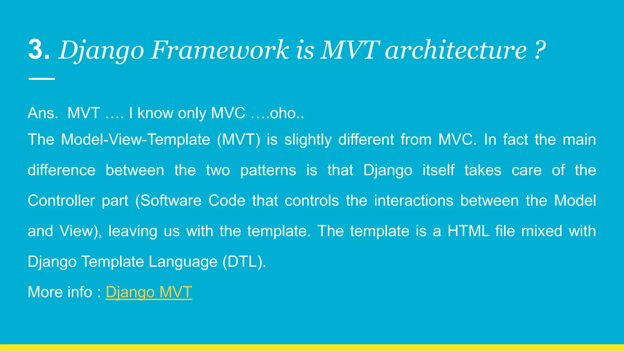 3. Django Framework is MVT architecture ? Ans. MVT …. I know only MVC ….oho.. The Model-View-Template (MVT) is slightly different from MVC. In fact the main difference between the two patterns is that Django itself takes care of the Controller part (Software Code that controls the interactions between the Model and View), leaving us with the template. The template is a HTML file mixed with Django Template Language (DTL). More info : Django MVT 