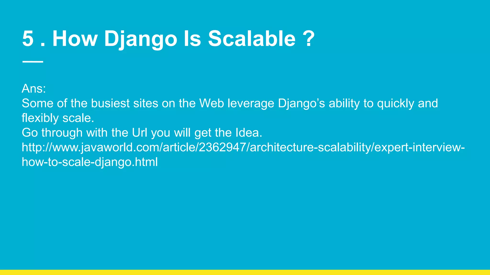 5 . How Django Is Scalable ? Ans: Some of the busiest sites on the Web leverage Django’s ability to quickly and flexibly scale. Go through with the Url you will get the Idea. http://www.javaworld.com/article/2362947/architecture-scalability/expert-interview- how-to-scale-django.html 