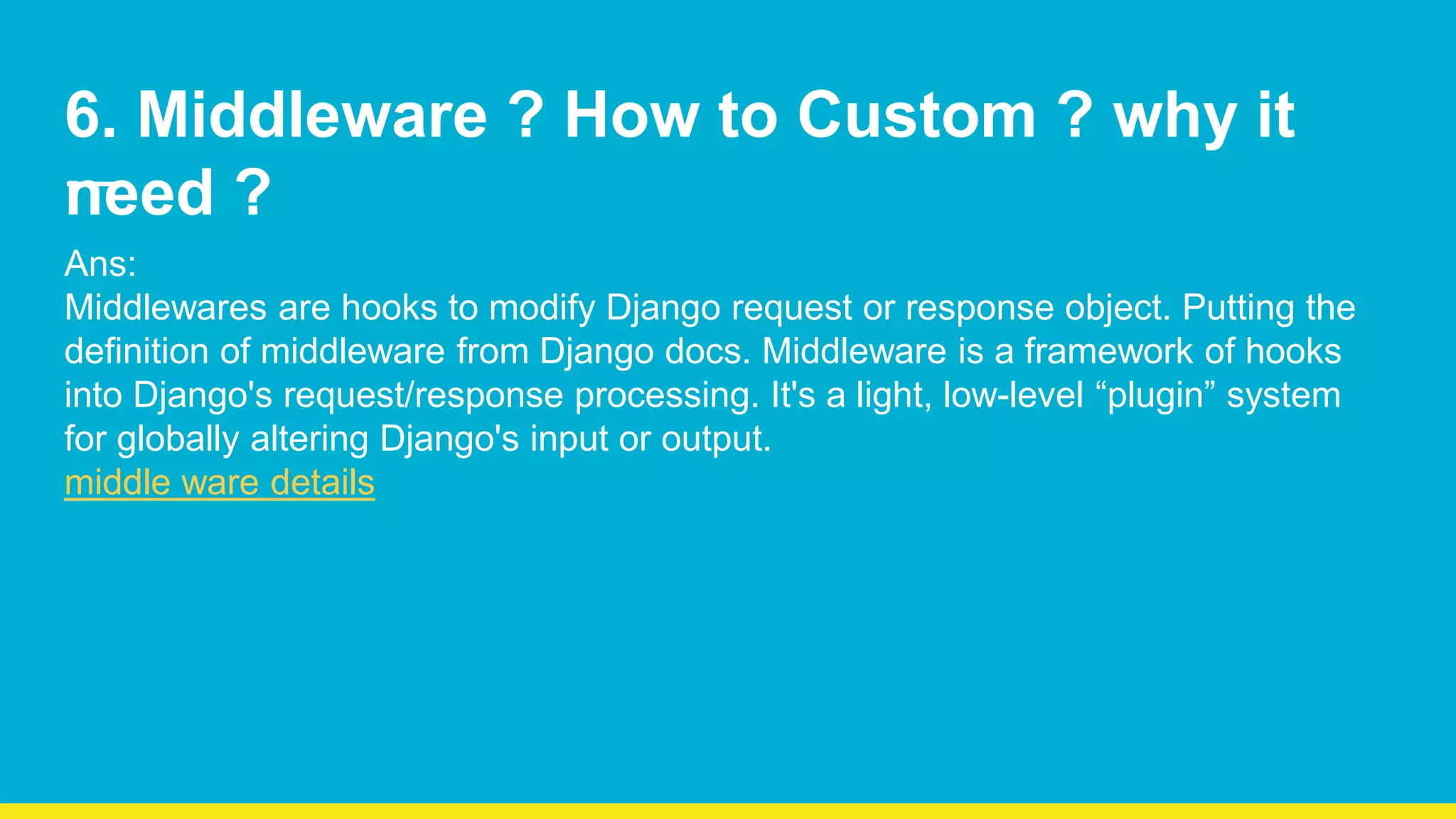 6. Middleware ? How to Custom ? why it need ? Ans: Middlewares are hooks to modify Django request or response object. Putting the definition of middleware from Django docs. Middleware is a framework of hooks into Django's request/response processing. It's a light, low-level “plugin” system for globally altering Django's input or output. middle ware details 