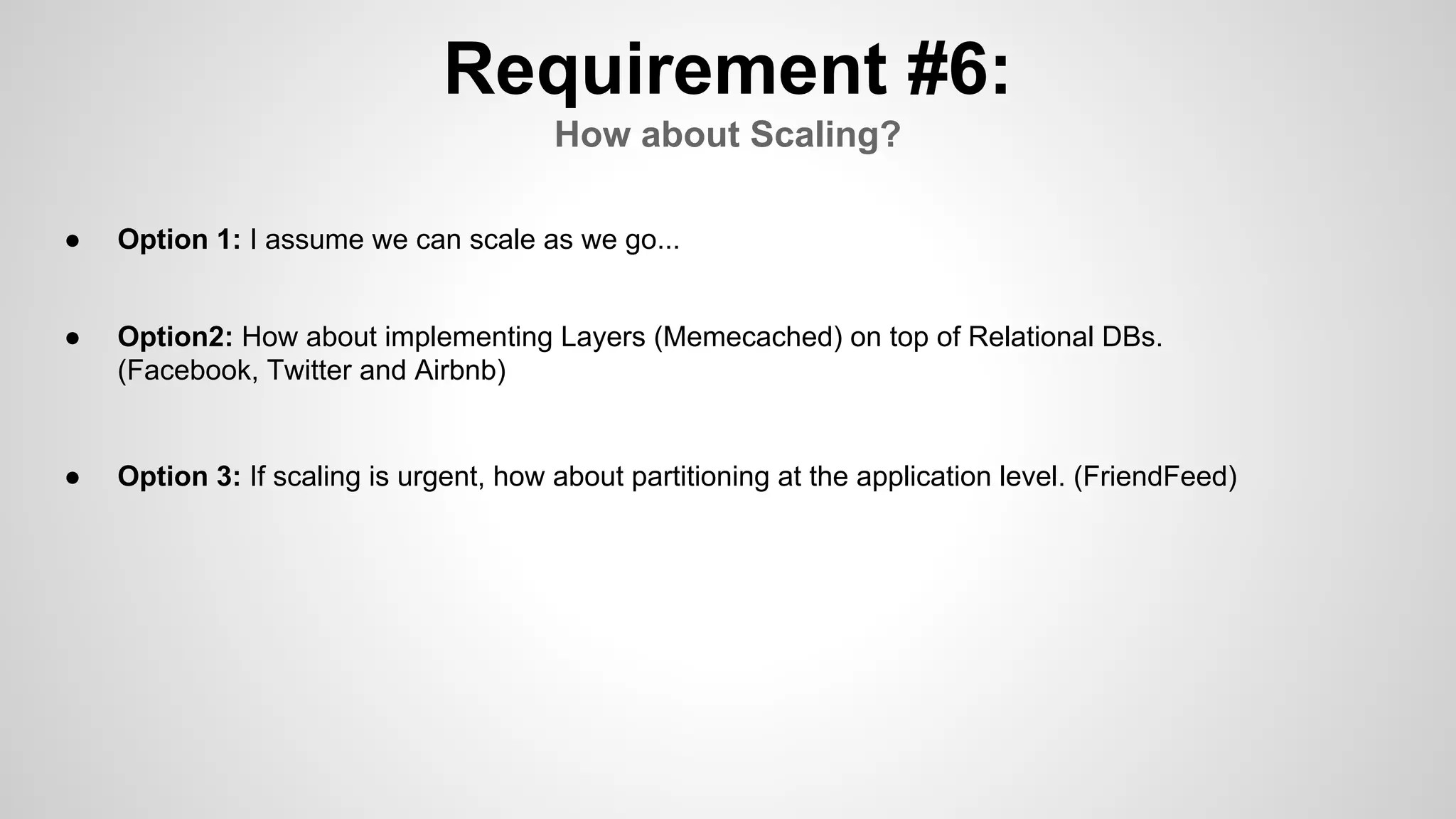 Requirement #6:
How about Scaling?
● Option 1: I assume we can scale as we go...
● Option2: How about implementing Layers (Memecached) on top of Relational DBs.
(Facebook, Twitter and Airbnb)
● Option 3: If scaling is urgent, how about partitioning at the application level. (FriendFeed)
 