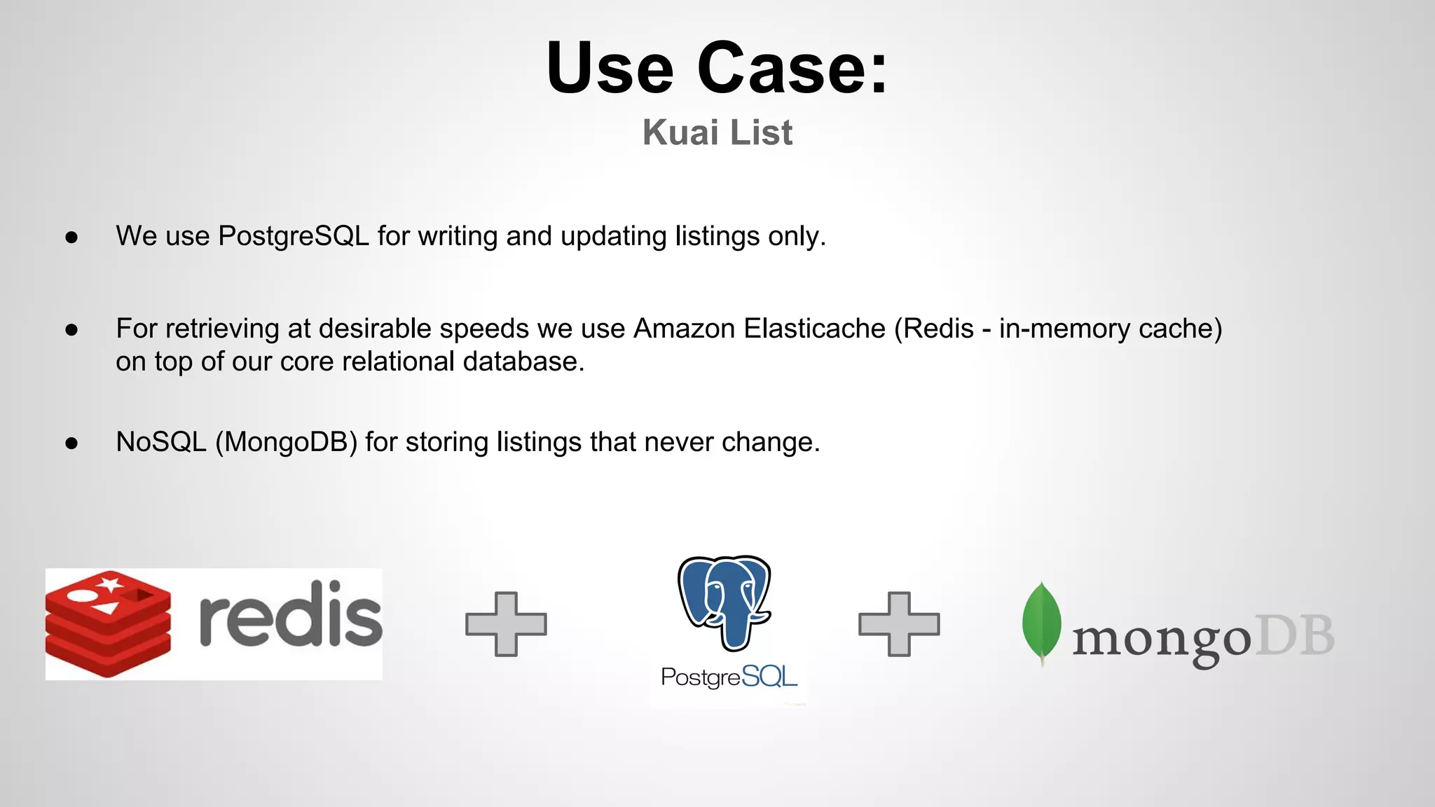 Use Case:
Kuai List
● We use PostgreSQL for writing and updating listings only.
● For retrieving at desirable speeds we use Amazon Elasticache (Redis - in-memory cache)
on top of our core relational database.
● NoSQL (MongoDB) for storing listings that never change.
 