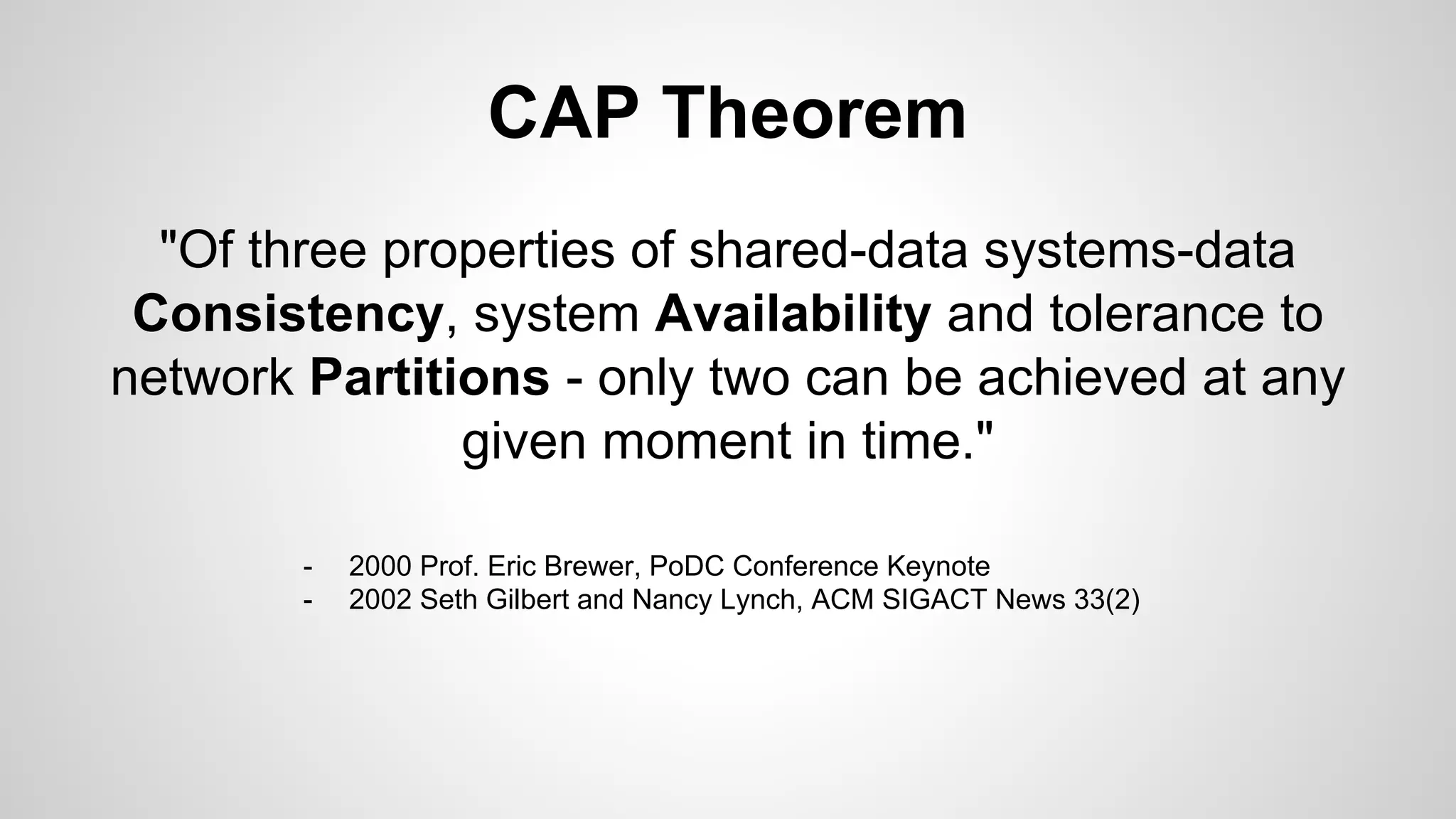 CAP Theorem
"Of three properties of shared-data systems-data
Consistency, system Availability and tolerance to
network Partitions - only two can be achieved at any
given moment in time."
- 2000 Prof. Eric Brewer, PoDC Conference Keynote
- 2002 Seth Gilbert and Nancy Lynch, ACM SIGACT News 33(2)
 