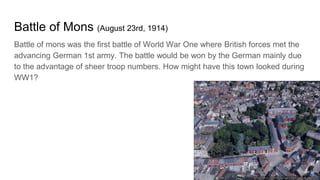 Battle of Mons (August 23rd, 1914)
Battle of mons was the first battle of World War One where British forces met the
advancing German 1st army. The battle would be won by the German mainly due
to the advantage of sheer troop numbers. How might have this town looked during
WW1?
 