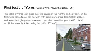 First battle of Ypres (October 19th- November 22nd, 1914)
The battle of Ypres took place over the course of two months and saw some of the
first major casualties of the war with both sides losing more than 50,000 soldiers
and would be a glimpse on how much bloodshed would happen in WW1. What
would this street look like during the battle of Ypres?
 