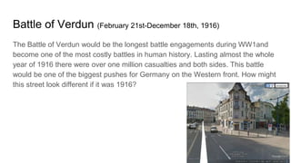 Battle of Verdun (February 21st-December 18th, 1916)
The Battle of Verdun would be the longest battle engagements during WW1and
become one of the most costly battles in human history. Lasting almost the whole
year of 1916 there were over one million casualties and both sides. This battle
would be one of the biggest pushes for Germany on the Western front. How might
this street look different if it was 1916?
 