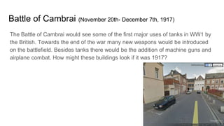 Battle of Cambrai (November 20th- December 7th, 1917)
The Battle of Cambrai would see some of the first major uses of tanks in WW1 by
the British. Towards the end of the war many new weapons would be introduced
on the battlefield. Besides tanks there would be the addition of machine guns and
airplane combat. How might these buildings look if it was 1917?
 