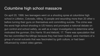 Columbine high school shooting
On april 20, 1999, two teenagers went on a shooting spree at columbine high
school in Littleton, Colorado, killing 13 people and 20 wounded before committing
suicide. The crime became one of the worst high school shooting in US history
and they started their national debate on gun control and school safety, there have
been investigation of why the two gunmans named Eric Harris (18) and klebold
(17) started the massacre. There were theories said that the two gunmans
committed suicide because they had been bullied or they are influenced by violent
video games.
 