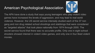 American Psychological Association
The APA studied that young teenagers who plays violent video games makes
them more aggressive from raging in video games, and it could lead to real world
violence. The US secret service studied each of the school shootings and
stabbings which were “targeted attacks” that took place from 1974 to 2000. The
secret service did not find any correct information. But They have found that One
of the schools have students who liked playing violent video games, and one of
the school's liked violent movies.
 