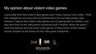 My thoughts about violent video games
For me i don't think violent video games can change a person into a murderer. I
think that videogames are just a form of entertainment and a form of relaxation.
violent video games are not appropriate for children, and it's not the video game
companies fault if children bought and played the game, the seller is just doing
his/her job. I have played violent video games a lot but it doesn't really effect me
because i have learned and know that no one including me would do such thing
like going in a massacre at school or in public, when i heard that the people who
are affected by violent games went on a shooting massacre and i was shocked
because for me it's unheard of.
 