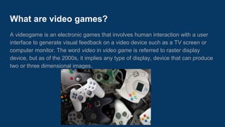 What are video games?
A video game are games that involves human interaction with a user interface to
form viewable feedback on a video device such as a TV screen or computer
monitor. In the 2000s, it implies any type of display, device that can produce two
or three dimensional images.
 