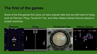 The first games
The first games that came out were popular titles that are still heard until today, such as
Pacman, Pong, Tennis for Two, and other Galaxy Games that are played in arcade
machines.
Pacman Pong Tennis for Two Galaxy Games
 
