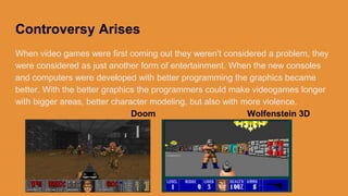 Games improved
When video games were first released they did don't have any disagreement to
them, they are considered as a form of entertainment. When the new consoles
and computers were created the graphics became better. With the great graphics
the programmers could make videogames longer and have better character
modeling, but more violence.
Doom Wolfenstein 3D
 