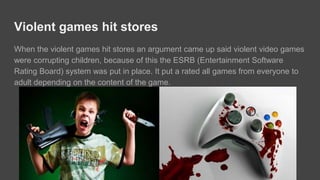 Violent games corrupting children
When violent games were released on stores, argument came up and said that
violent games are corrupting children, because of this ESRB (Entertainment
Software Rating Board) system are put in place on video game disks and boxes. It
rated all games from everyone including adults depending on the content of the
game.
 