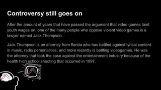 Arguments Against Violent Video Games
After several years it have passed the argument that video games defect young
person's payoff. A lawyer who are against violent video games is named Jack
Thompson.
Jack Thompson is from florida who has argued against lyrical contents in musics,
radio personalities, and battling videogames. He was the lawyer that took the case
and oppose the entertainment industry because of the high school shooting that
was occurred in 1997.
 