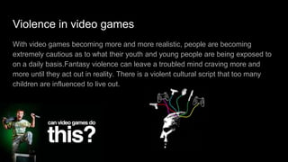 Violence in video games
When video games are becoming much more realistic, people are becoming
cautious as to what their young people are being uncovered on daily
basis.Fantasy violence can leave a troubled mind craving which they get the idea
from their expectation until they used that idea to act out in reality.
 
