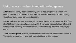 List of murders linked with violent video games
Adam Lanza, studies in Sandy Hook Elementary, who was a player of a first
person shooter video games. He Fatally shot 20 children aged between 6 and 7
years old and also he shot and killed his mother.
James Holmes, he went on a rampage in a movie theater while they’re showing
the movie The Dark Knight Rises in Aurora, colorado in july 2012, he was a
player of violent video games including World of Warcraft, and other addictive role
playing games.
Jared lee Loughner, shot Gabrielle Giffords, injured 13 others, and killed six in
Tucson in January 2011, was both mentally ill and a video gamer. He pleaded
guilty to 19 charges of murder and attempted murder.
 