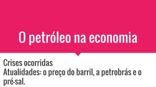 O petróleo na economia
Crises ocorridas
Atualidades: o preço do barril, a petrobrás e o
pré-sal.
 
