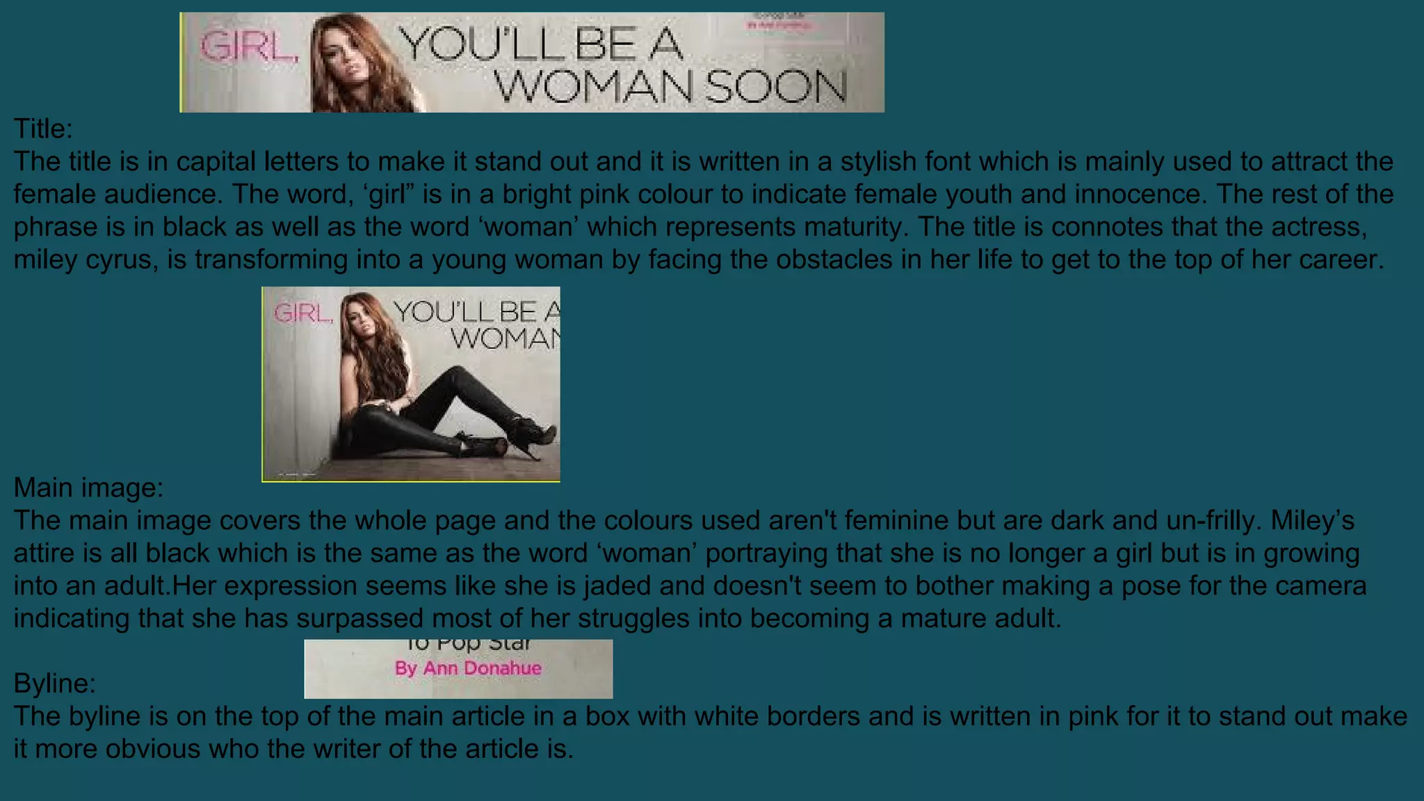Title:
The title is in capital letters to make it stand out and it is written in a stylish font which is mainly used to attract the
female audience. The word, ‘girl” is in a bright pink colour to indicate female youth and innocence. The rest of the
phrase is in black as well as the word ‘woman’ which represents maturity. The title is connotes that the actress,
miley cyrus, is transforming into a young woman by facing the obstacles in her life to get to the top of her career.
Main image:
The main image covers the whole page and the colours used aren't feminine but are dark and un-frilly. Miley’s
attire is all black which is the same as the word ‘woman’ portraying that she is no longer a girl but is in growing
into an adult.Her expression seems like she is jaded and doesn't seem to bother making a pose for the camera
indicating that she has surpassed most of her struggles into becoming a mature adult.
Byline:
The byline is on the top of the main article in a box with white borders and is written in pink for it to stand out make
it more obvious who the writer of the article is.
 