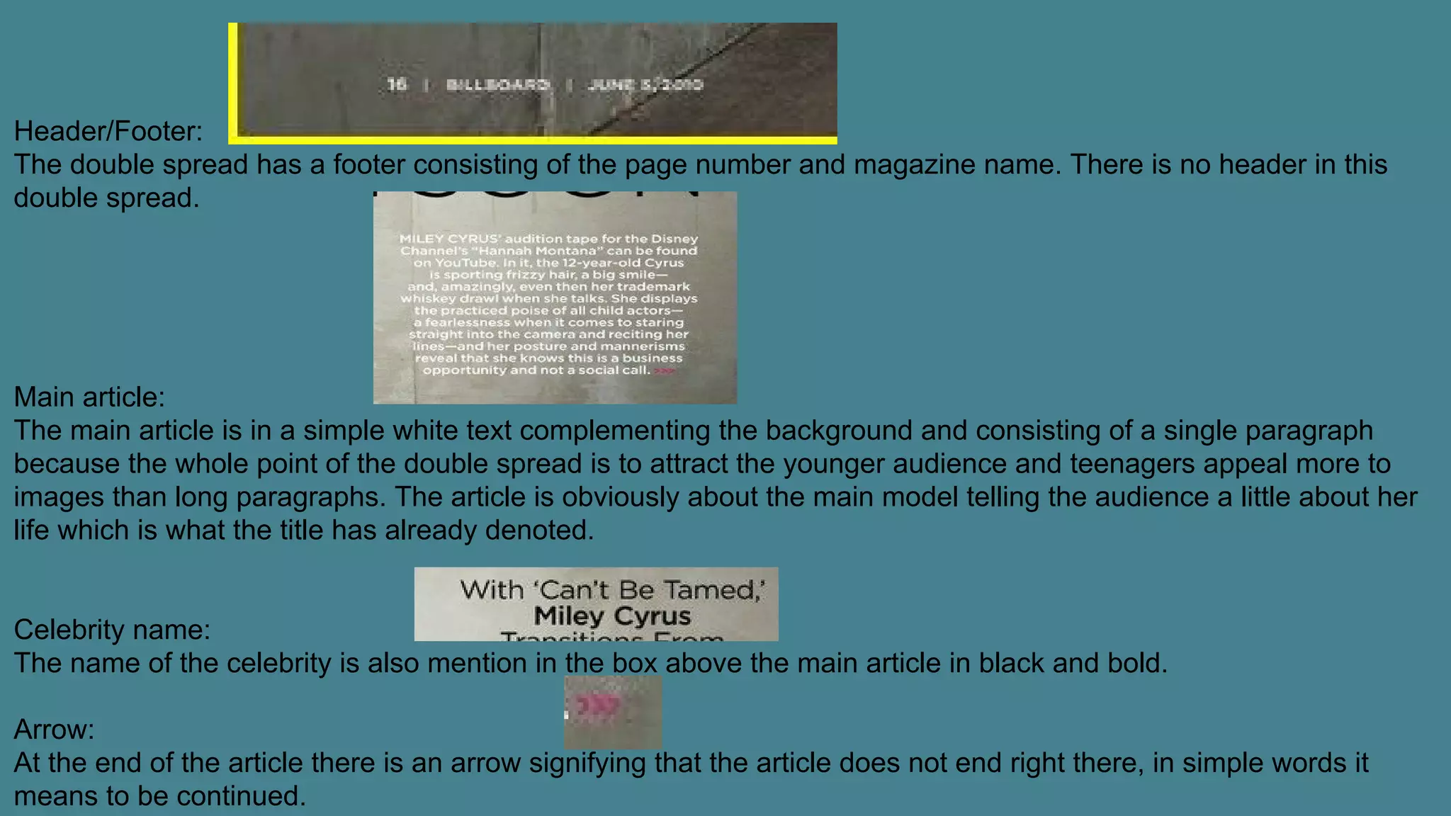 Header/Footer:
The double spread has a footer consisting of the page number and magazine name. There is no header in this
double spread.
Main article:
The main article is in a simple white text complementing the background and consisting of a single paragraph
because the whole point of the double spread is to attract the younger audience and teenagers appeal more to
images than long paragraphs. The article is obviously about the main model telling the audience a little about her
life which is what the title has already denoted.
Celebrity name:
The name of the celebrity is also mention in the box above the main article in black and bold.
Arrow:
At the end of the article there is an arrow signifying that the article does not end right there, in simple words it
means to be continued.
 