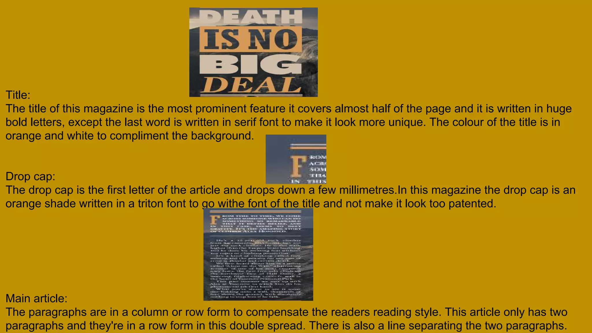 Title:
The title of this magazine is the most prominent feature it covers almost half of the page and it is written in huge
bold letters, except the last word is written in serif font to make it look more unique. The colour of the title is in
orange and white to compliment the background.
Drop cap:
The drop cap is the first letter of the article and drops down a few millimetres.In this magazine the drop cap is an
orange shade written in a triton font to go withe font of the title and not make it look too patented.
Main article:
The paragraphs are in a column or row form to compensate the readers reading style. This article only has two
paragraphs and they're in a row form in this double spread. There is also a line separating the two paragraphs.
 