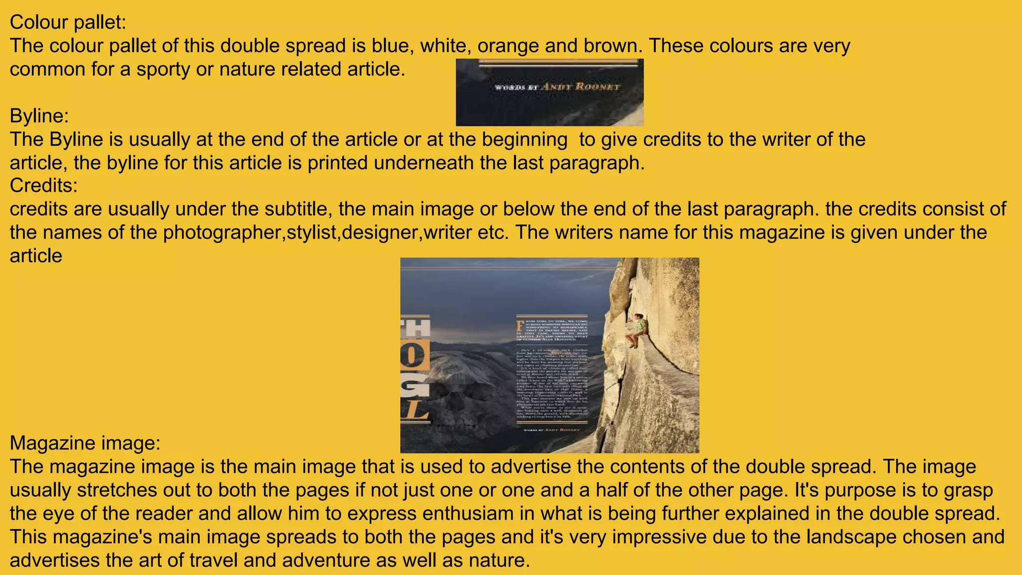 Colour pallet:
The colour pallet of this double spread is blue, white, orange and brown. These colours are very
common for a sporty or nature related article.
Byline:
The Byline is usually at the end of the article or at the beginning to give credits to the writer of the
article, the byline for this article is printed underneath the last paragraph.
Credits:
credits are usually under the subtitle, the main image or below the end of the last paragraph. the credits consist of
the names of the photographer,stylist,designer,writer etc. The writers name for this magazine is given under the
article
Magazine image:
The magazine image is the main image that is used to advertise the contents of the double spread. The image
usually stretches out to both the pages if not just one or one and a half of the other page. It's purpose is to grasp
the eye of the reader and allow him to express enthusiam in what is being further explained in the double spread.
This magazine's main image spreads to both the pages and it's very impressive due to the landscape chosen and
advertises the art of travel and adventure as well as nature.
 
