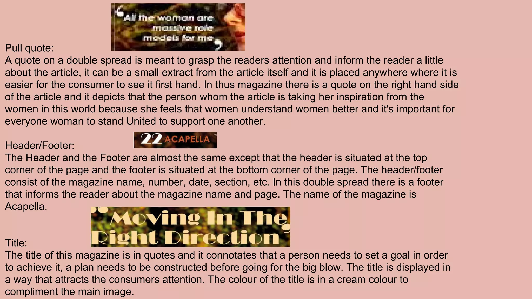 Pull quote:
A quote on a double spread is meant to grasp the readers attention and inform the reader a little
about the article, it can be a small extract from the article itself and it is placed anywhere where it is
easier for the consumer to see it first hand. In thus magazine there is a quote on the right hand side
of the article and it depicts that the person whom the article is taking her inspiration from the
women in this world because she feels that women understand women better and it's important for
everyone woman to stand United to support one another.
Header/Footer:
The Header and the Footer are almost the same except that the header is situated at the top
corner of the page and the footer is situated at the bottom corner of the page. The header/footer
consist of the magazine name, number, date, section, etc. In this double spread there is a footer
that informs the reader about the magazine name and page. The name of the magazine is
Acapella.
Title:
The title of this magazine is in quotes and it connotates that a person needs to set a goal in order
to achieve it, a plan needs to be constructed before going for the big blow. The title is displayed in
a way that attracts the consumers attention. The colour of the title is in a cream colour to
compliment the main image.
 