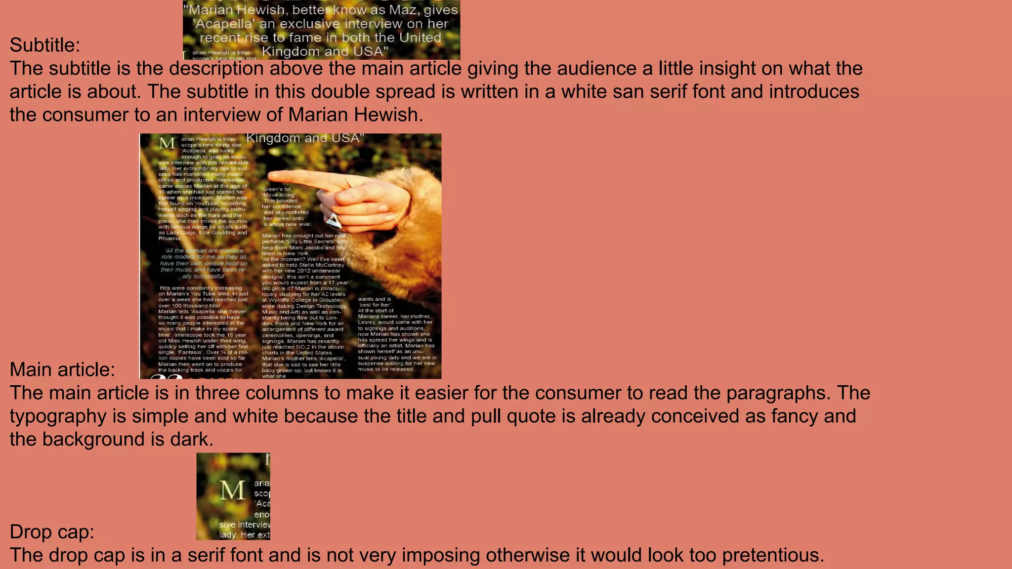 Subtitle:
The subtitle is the description above the main article giving the audience a little insight on what the
article is about. The subtitle in this double spread is written in a white san serif font and introduces
the consumer to an interview of Marian Hewish.
Main article:
The main article is in three columns to make it easier for the consumer to read the paragraphs. The
typography is simple and white because the title and pull quote is already conceived as fancy and
the background is dark.
Drop cap:
The drop cap is in a serif font and is not very imposing otherwise it would look too pretentious.
 