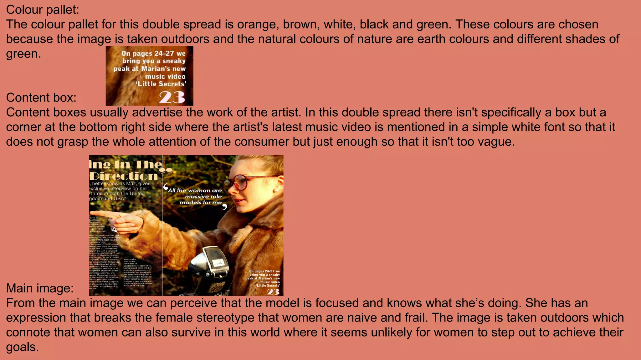 Colour pallet:
The colour pallet for this double spread is orange, brown, white, black and green. These colours are chosen
because the image is taken outdoors and the natural colours of nature are earth colours and different shades of
green.
Content box:
Content boxes usually advertise the work of the artist. In this double spread there isn't specifically a box but a
corner at the bottom right side where the artist's latest music video is mentioned in a simple white font so that it
does not grasp the whole attention of the consumer but just enough so that it isn't too vague.
Main image:
From the main image we can perceive that the model is focused and knows what she’s doing. She has an
expression that breaks the female stereotype that women are naive and frail. The image is taken outdoors which
connote that women can also survive in this world where it seems unlikely for women to step out to achieve their
goals.
 