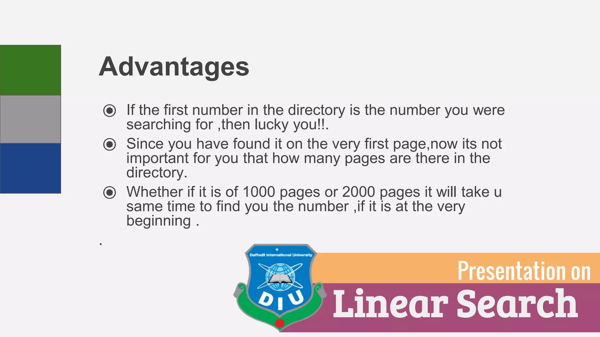 Advantages
⦿ If the first number in the directory is the number you were
searching for ,then lucky you!!.
⦿ Since you have found it on the very first page,now its not
important for you that how many pages are there in the
directory.
⦿ Whether if it is of 1000 pages or 2000 pages it will take u
same time to find you the number ,if it is at the very
beginning .
.
Linear Search
Presentation on
 