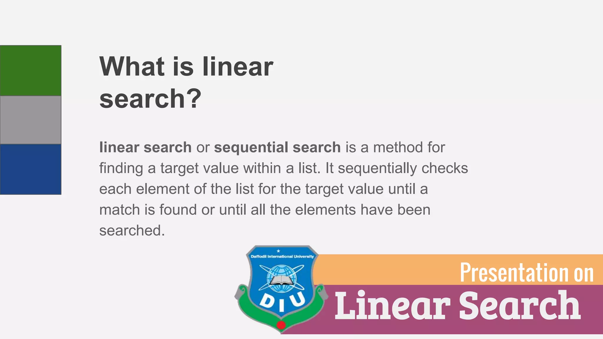 What is linear
search?
linear search or sequential search is a method for
finding a target value within a list. It sequentially checks
each element of the list for the target value until a
match is found or until all the elements have been
searched.
Linear Search
Presentation on
 
