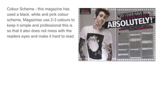 Colour Scheme - this magazine has
used a black, white and pink colour
scheme, Magazines use 2-3 colours to
keep it simple and professional this is
so that it also does not mess with the
readers eyes and make it hard to read.
 