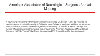 American Association of Neurological Surgeons Annual
Meeting
A neurosurgeon with more than four decades of experience, Dr. Donald R. DeFeo obtained his
medical degree from the University of California, Irvine School of Medicine, and later served as an
assistant clinical professor of neurosurgery at the university. Dr. Donald R. DeFeo belongs to a
number of organizations in the medical field, including the American Association of Neurological
Surgeons (AANS). The AANS will host its upcoming 2017 Annual Scientific Meeting in April.
 