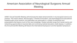 American Association of Neurological Surgeons Annual
Meeting
AANS’ Annual Scientific Meeting will showcase the latest advancements in neurosurgical science and
practice. The event’s theme, Neurosurgery: A World of Innovation, puts technological and educational
breakthroughs at the forefront, and attendees can participate in a variety of workshops and
presentations that feature much of this new knowledge. Hosted activities range from social events and
networking opportunities to keynote talks and continuing medical education credit classes. In addition,
the Annual Scientific Meeting will feature the International Symposium and the Spetzler Symposium.
 
