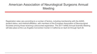 American Association of Neurological Surgeons Annual
Meeting
Registration rates vary according to a number of factors, including membership with the AANS,
student status, and medical affiliation, with members of the European Association of Neurosurgical
Societies among those receiving a discounted registration. The 2017 AANS Annual Scientific Meeting
will take place at the Los Angeles Convention Center in California on April 22 through April 26.
 