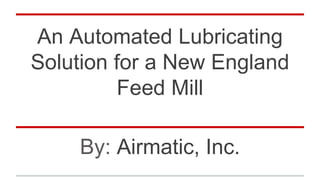 An Automated Lubricating
Solution for a New England
Feed Mill
By: Airmatic, Inc.
 