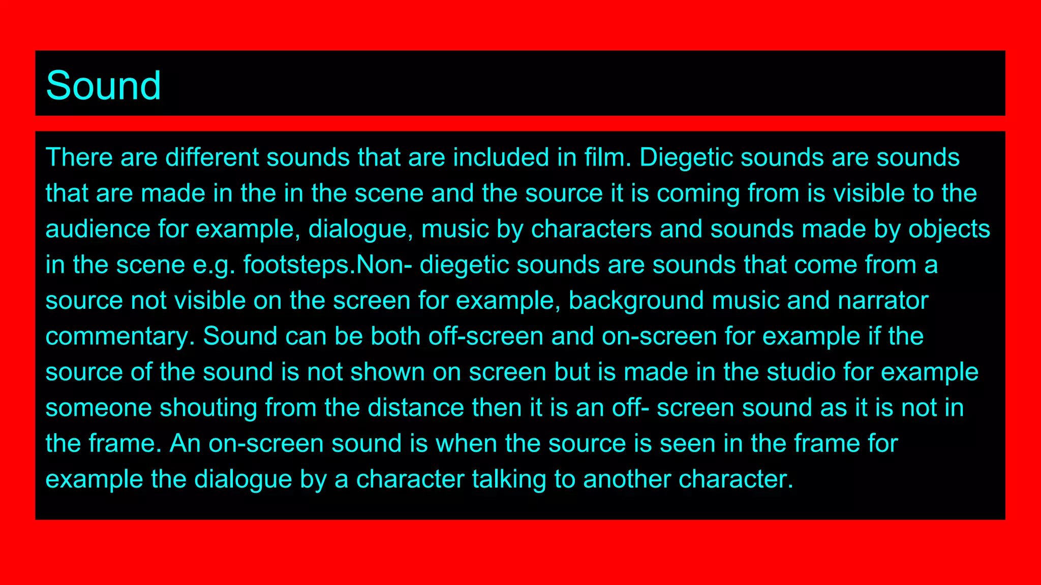 Sound
There are different sounds that are included in film. Diegetic sounds are sounds
that are made in the in the scene and the source it is coming from is visible to the
audience for example, dialogue, music by characters and sounds made by objects
in the scene e.g. footsteps.Non- diegetic sounds are sounds that come from a
source not visible on the screen for example, background music and narrator
commentary. Sound can be both off-screen and on-screen for example if the
source of the sound is not shown on screen but is made in the studio for example
someone shouting from the distance then it is an off- screen sound as it is not in
the frame. An on-screen sound is when the source is seen in the frame for
example the dialogue by a character talking to another character.
 
