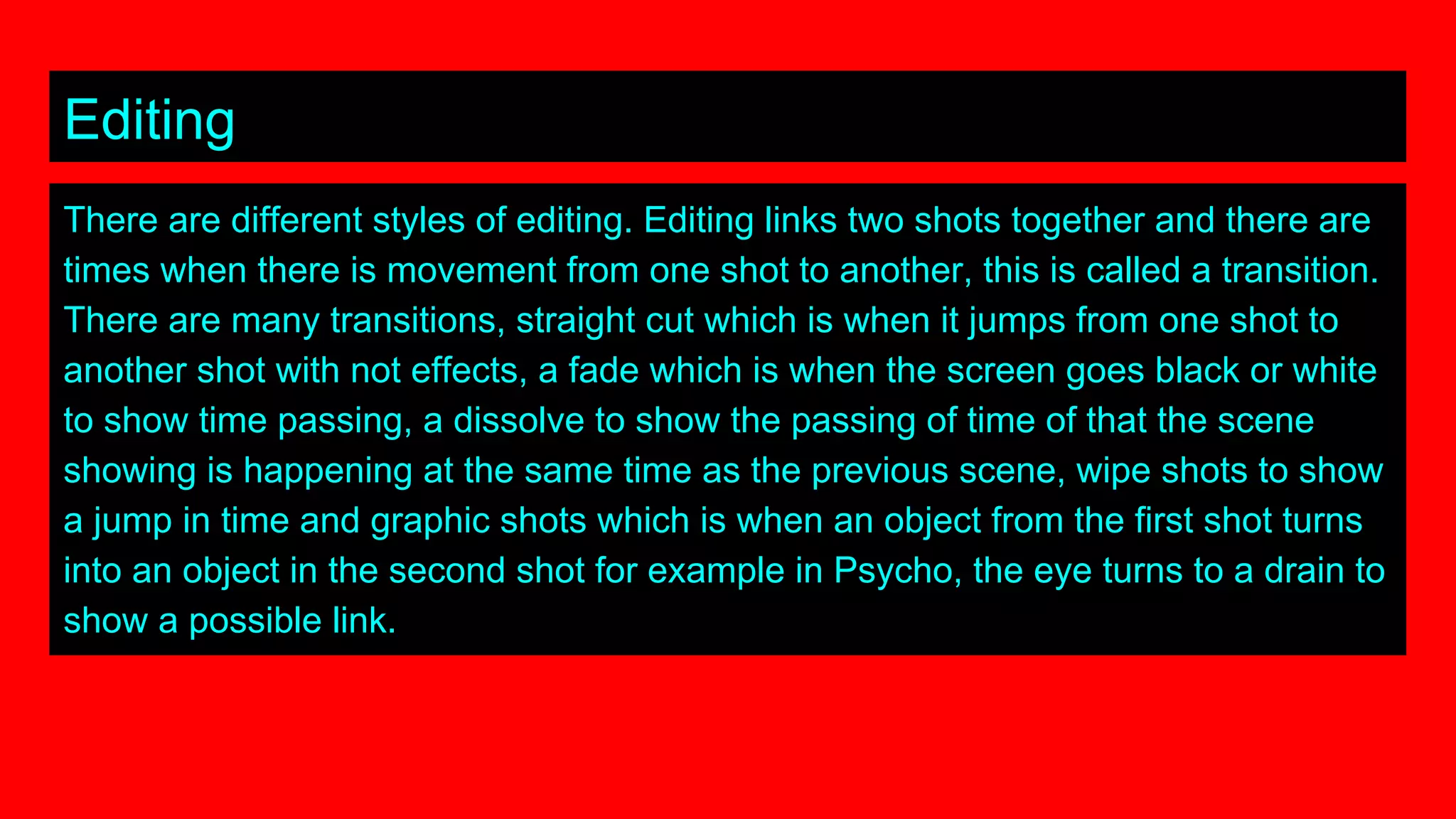 Editing
There are different styles of editing. Editing links two shots together and there are
times when there is movement from one shot to another, this is called a transition.
There are many transitions, straight cut which is when it jumps from one shot to
another shot with not effects, a fade which is when the screen goes black or white
to show time passing, a dissolve to show the passing of time of that the scene
showing is happening at the same time as the previous scene, wipe shots to show
a jump in time and graphic shots which is when an object from the first shot turns
into an object in the second shot for example in Psycho, the eye turns to a drain to
show a possible link.
 
