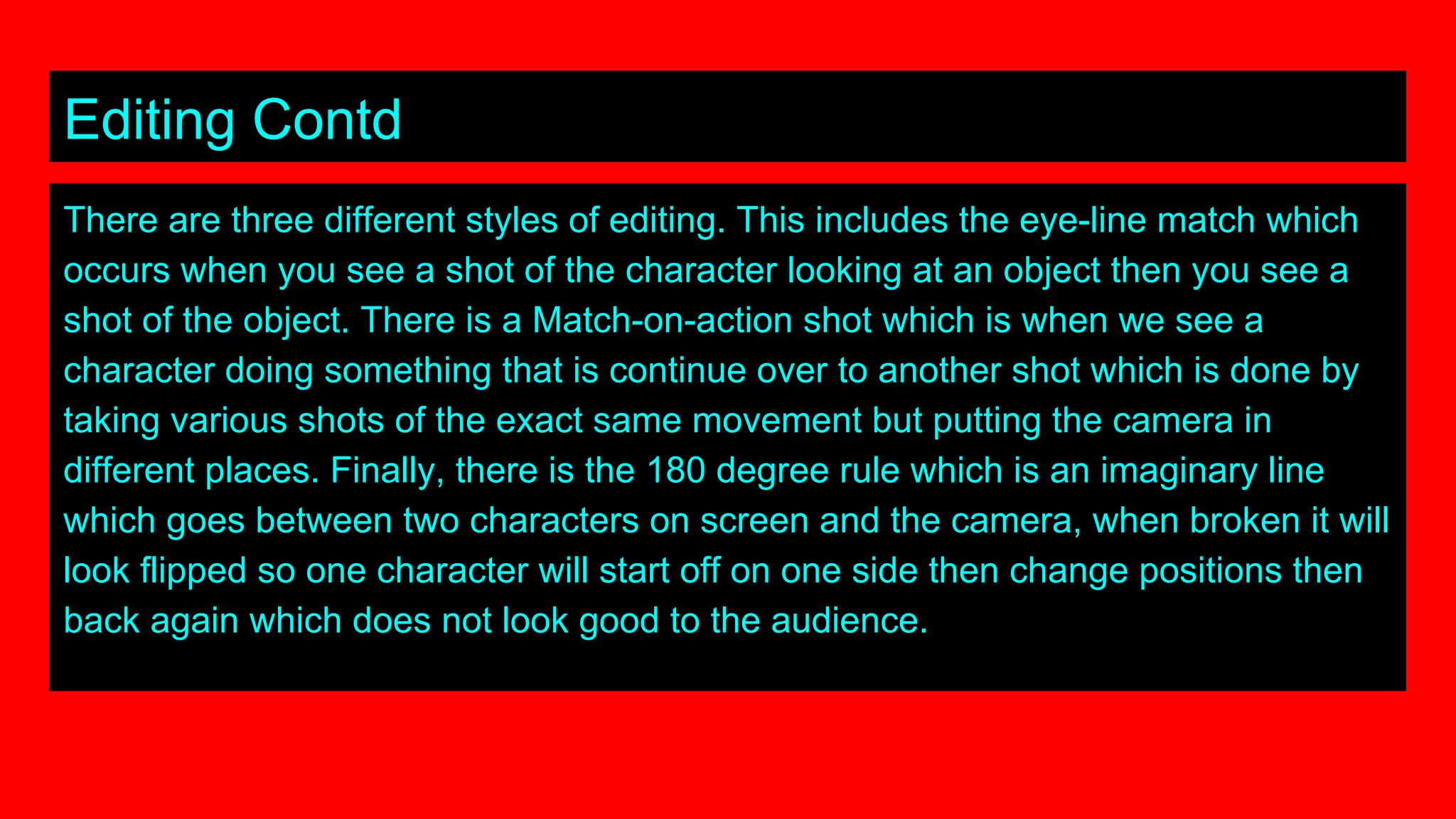 Editing Contd
There are three different styles of editing. This includes the eye-line match which
occurs when you see a shot of the character looking at an object then you see a
shot of the object. There is a Match-on-action shot which is when we see a
character doing something that is continue over to another shot which is done by
taking various shots of the exact same movement but putting the camera in
different places. Finally, there is the 180 degree rule which is an imaginary line
which goes between two characters on screen and the camera, when broken it will
look flipped so one character will start off on one side then change positions then
back again which does not look good to the audience.
 