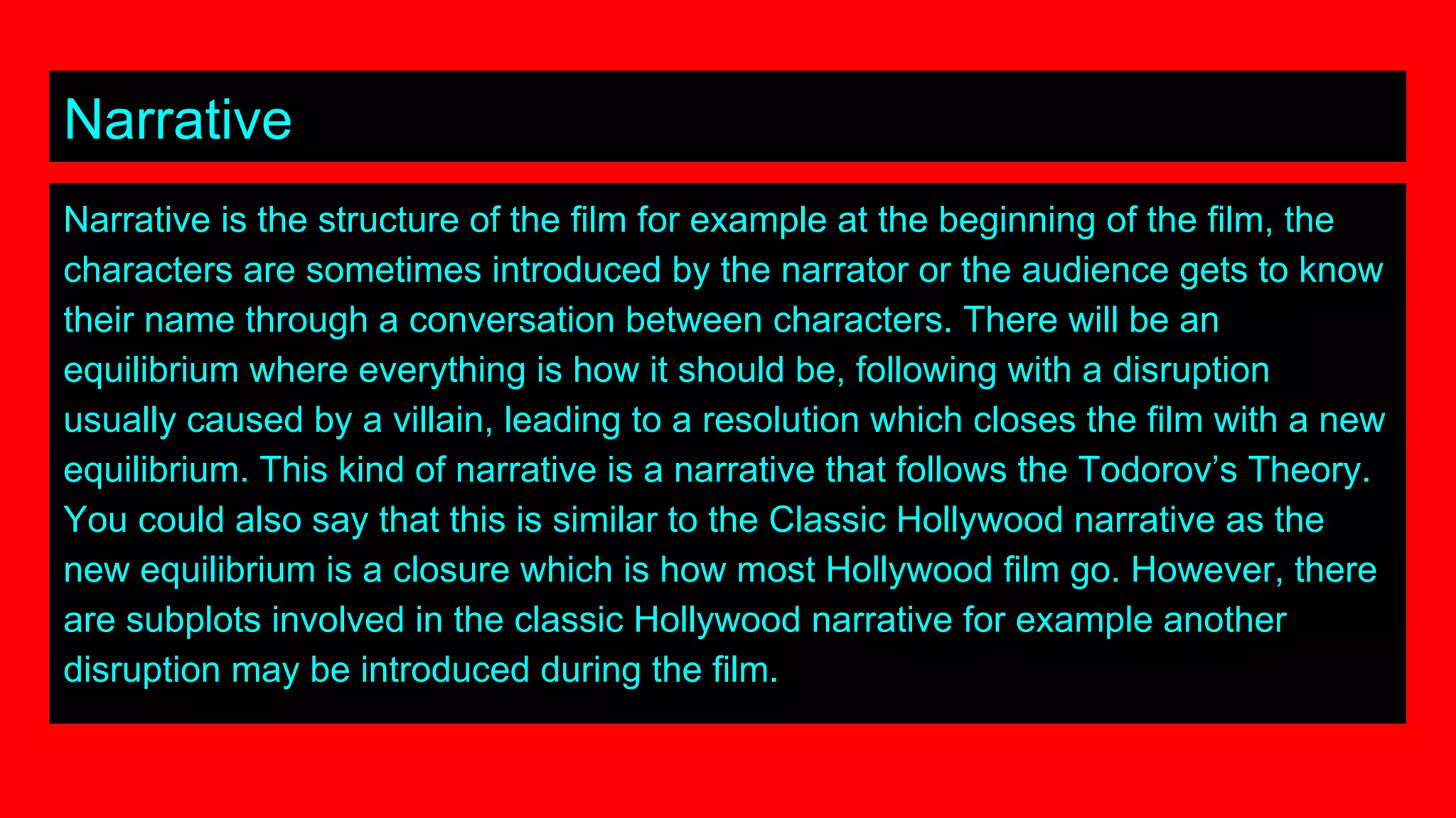 Narrative
Narrative is the structure of the film for example at the beginning of the film, the
characters are sometimes introduced by the narrator or the audience gets to know
their name through a conversation between characters. There will be an
equilibrium where everything is how it should be, following with a disruption
usually caused by a villain, leading to a resolution which closes the film with a new
equilibrium. This kind of narrative is a narrative that follows the Todorov’s Theory.
You could also say that this is similar to the Classic Hollywood narrative as the
new equilibrium is a closure which is how most Hollywood film go. However, there
are subplots involved in the classic Hollywood narrative for example another
disruption may be introduced during the film.
 