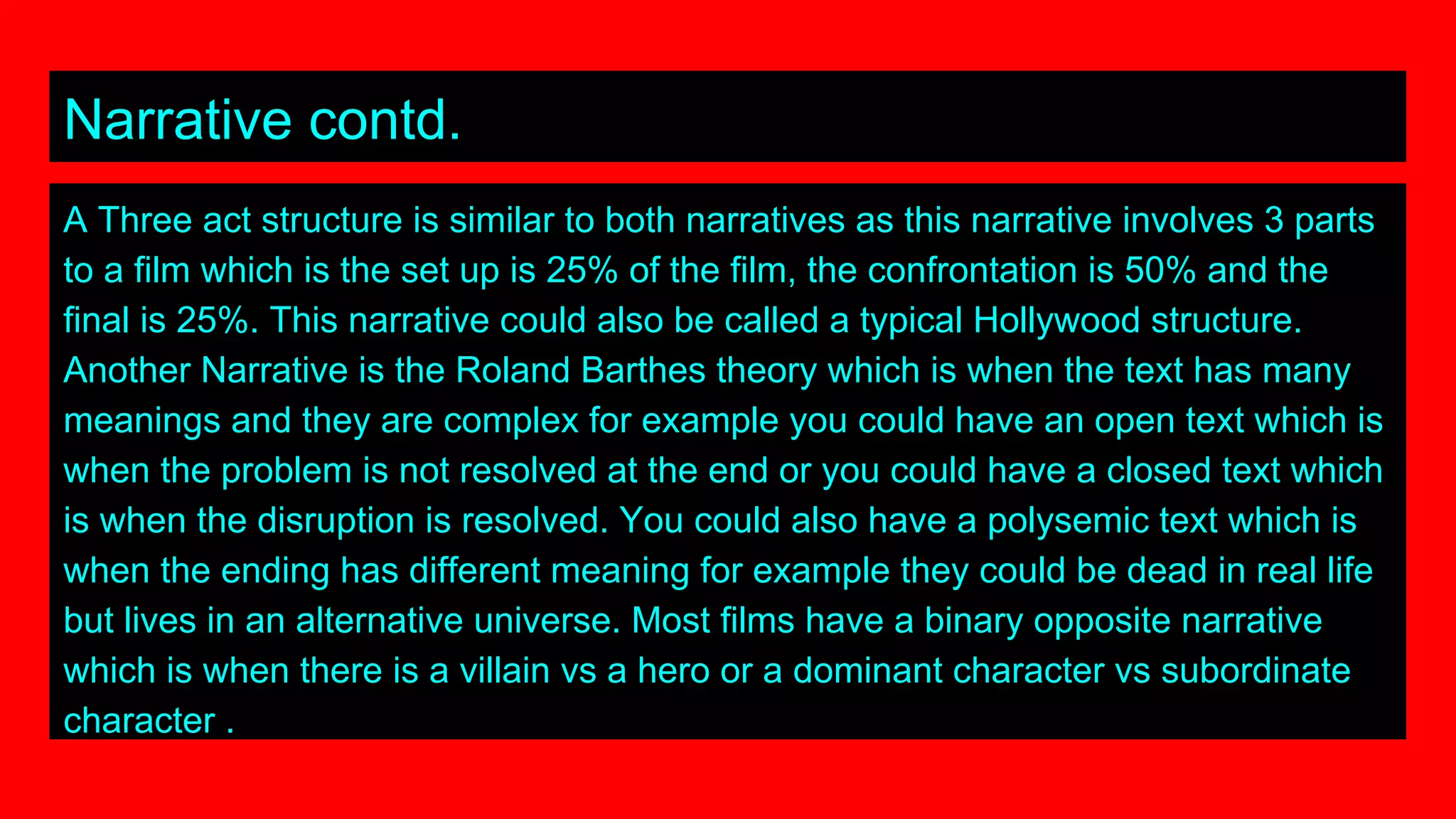 Narrative contd.
A Three act structure is similar to both narratives as this narrative involves 3 parts
to a film which is the set up is 25% of the film, the confrontation is 50% and the
final is 25%. This narrative could also be called a typical Hollywood structure.
Another Narrative is the Roland Barthes theory which is when the text has many
meanings and they are complex for example you could have an open text which is
when the problem is not resolved at the end or you could have a closed text which
is when the disruption is resolved. You could also have a polysemic text which is
when the ending has different meaning for example they could be dead in real life
but lives in an alternative universe. Most films have a binary opposite narrative
which is when there is a villain vs a hero or a dominant character vs subordinate
character .
 