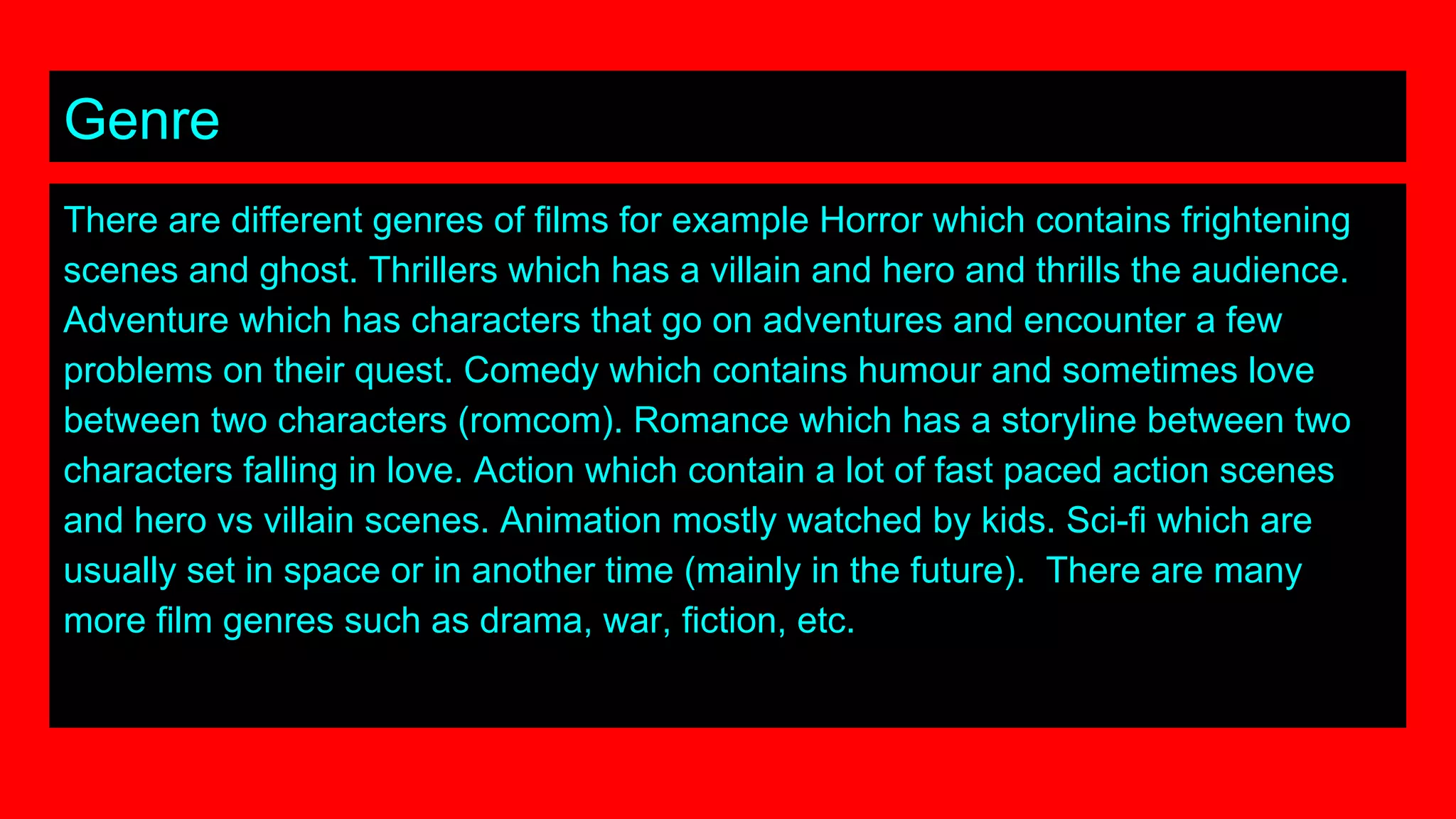 Genre
There are different genres of films for example Horror which contains frightening
scenes and ghost. Thrillers which has a villain and hero and thrills the audience.
Adventure which has characters that go on adventures and encounter a few
problems on their quest. Comedy which contains humour and sometimes love
between two characters (romcom). Romance which has a storyline between two
characters falling in love. Action which contain a lot of fast paced action scenes
and hero vs villain scenes. Animation mostly watched by kids. Sci-fi which are
usually set in space or in another time (mainly in the future). There are many
more film genres such as drama, war, fiction, etc.
 