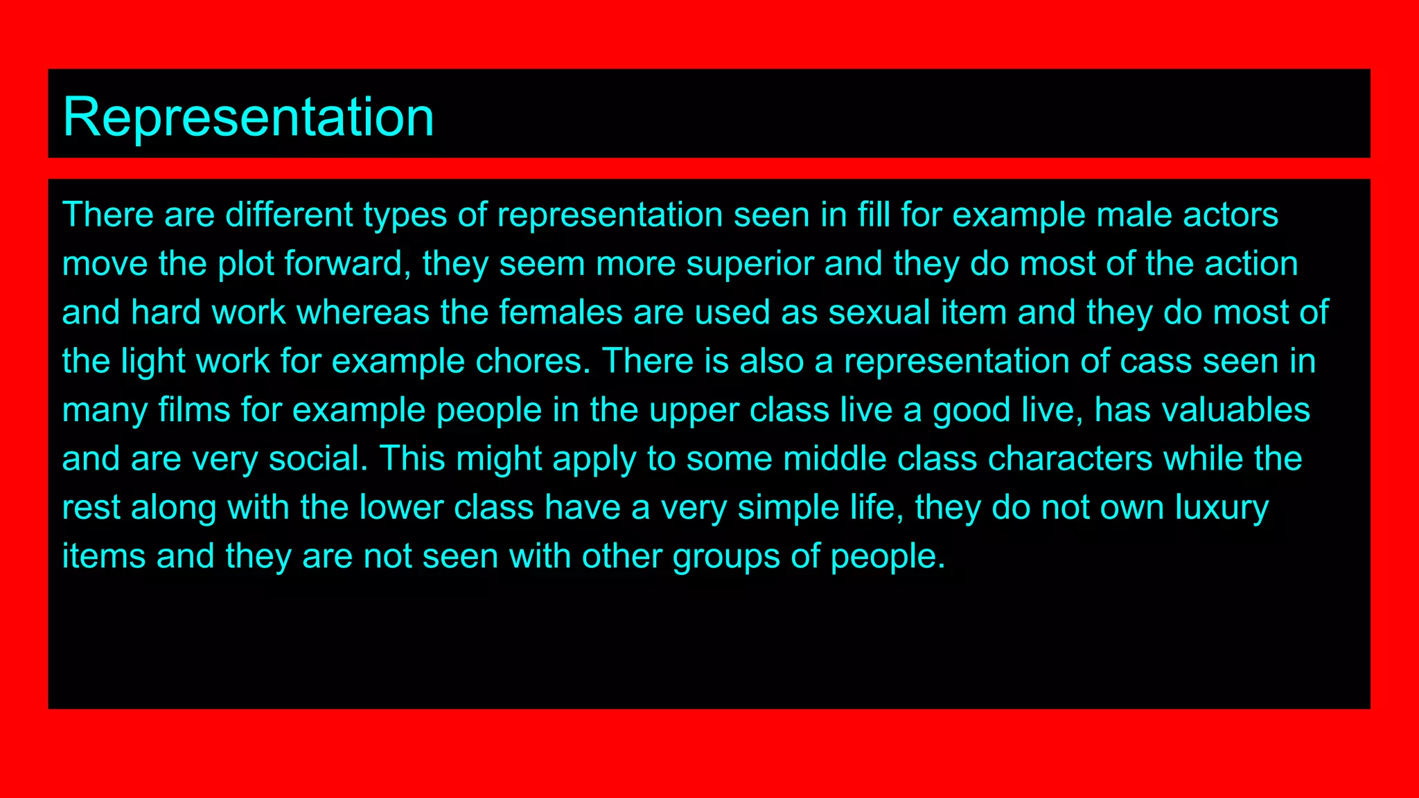 Representation
There are different types of representation seen in fill for example male actors
move the plot forward, they seem more superior and they do most of the action
and hard work whereas the females are used as sexual item and they do most of
the light work for example chores. There is also a representation of cass seen in
many films for example people in the upper class live a good live, has valuables
and are very social. This might apply to some middle class characters while the
rest along with the lower class have a very simple life, they do not own luxury
items and they are not seen with other groups of people.
 