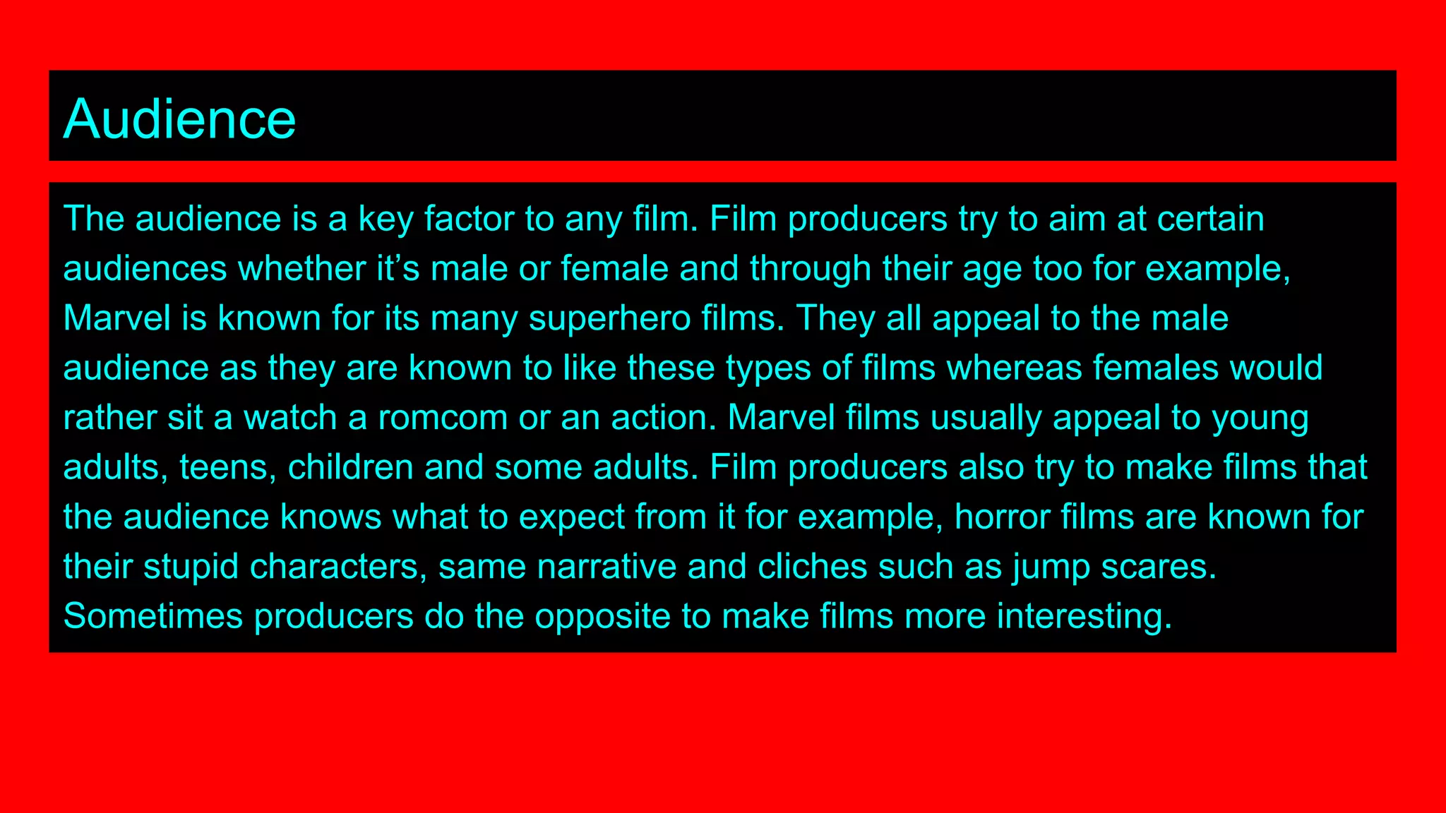 Audience
The audience is a key factor to any film. Film producers try to aim at certain
audiences whether it’s male or female and through their age too for example,
Marvel is known for its many superhero films. They all appeal to the male
audience as they are known to like these types of films whereas females would
rather sit a watch a romcom or an action. Marvel films usually appeal to young
adults, teens, children and some adults. Film producers also try to make films that
the audience knows what to expect from it for example, horror films are known for
their stupid characters, same narrative and cliches such as jump scares.
Sometimes producers do the opposite to make films more interesting.
 