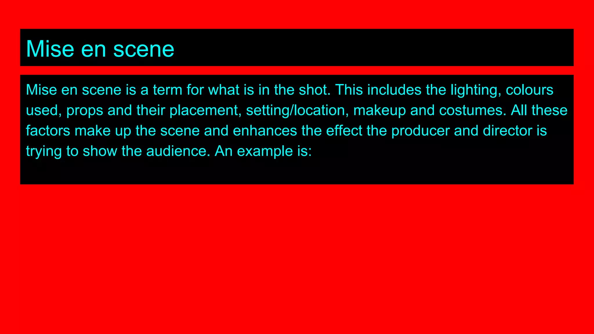 Mise en scene
Mise en scene is a term for what is in the shot. This includes the lighting, colours
used, props and their placement, setting/location, makeup and costumes. All these
factors make up the scene and enhances the effect the producer and director is
trying to show the audience. An example is:
 