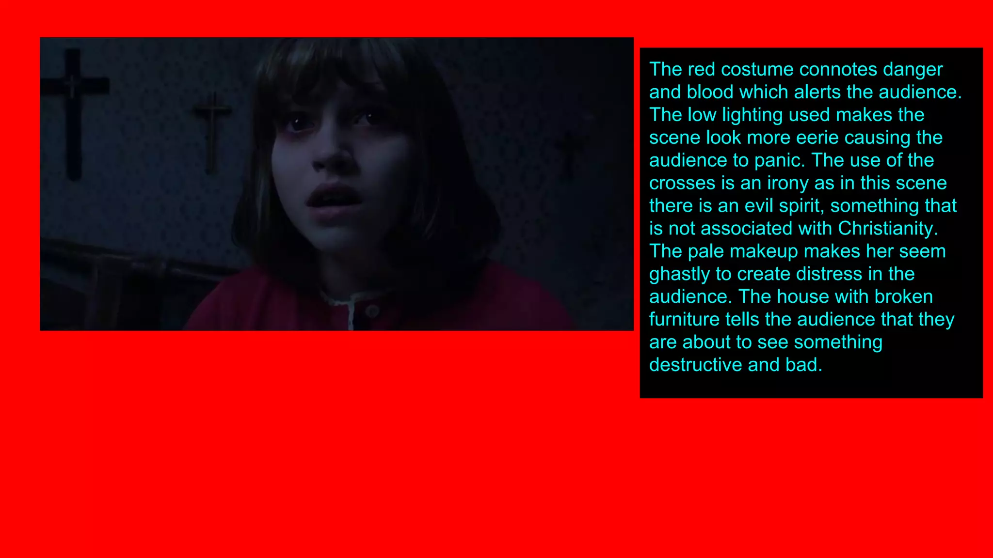 The red costume connotes danger
and blood which alerts the audience.
The low lighting used makes the
scene look more eerie causing the
audience to panic. The use of the
crosses is an irony as in this scene
there is an evil spirit, something that
is not associated with Christianity.
The pale makeup makes her seem
ghastly to create distress in the
audience. The house with broken
furniture tells the audience that they
are about to see something
destructive and bad.
 