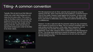 Titling- A common convention
Typically, films do tend to put their titles and
credits over a plain black background, and
make the font colour white. This is done in
order for the titles to stand out and allow the
audience's focus to be on this and only this.
If they do not do this, they usually use the
starting of the film, which should have an
appropriate background in order for the titles
to be shown clearly.
t
Film title sequences such as ‘Drive’ uses the same concept as using the
opening of the film, which is the first part of the equilibrium, so that the focus is
more on the credits. However it goes against the convention of using a bold
white font which is the common form of titles. A very fancy, italic, light purple
font is used which is deliberately used to make the audience feel like they are
in a different era.
However, it is also a night shot with the character making his way somewhere,
which inspired our group for our titling. This is a common convention used, it is
quite simple and does not have a ‘music video’ type of sequence. Such as
something like The Girl With The Dragon Tattoo, where it has a very
aggressive ‘music video’ sequence which is dedicated to the title sequence on
its own. This brings great significance towards the sequence, whereas ‘Drive’
has not dedicated a video to the title sequence on its own but has merged it
with the starting of the film.
 